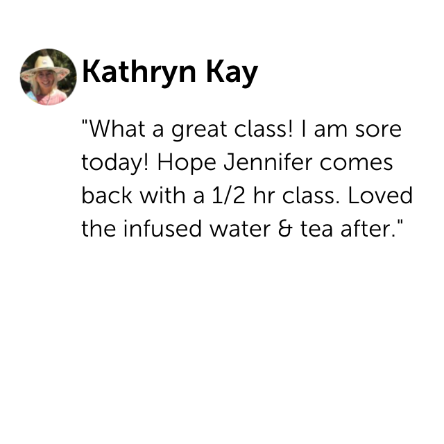 "What a great class! I am sore today! Hope Jennifer comes back with a 1/2 hr class. Loved the infused water & tea after." - Kathryn Kay